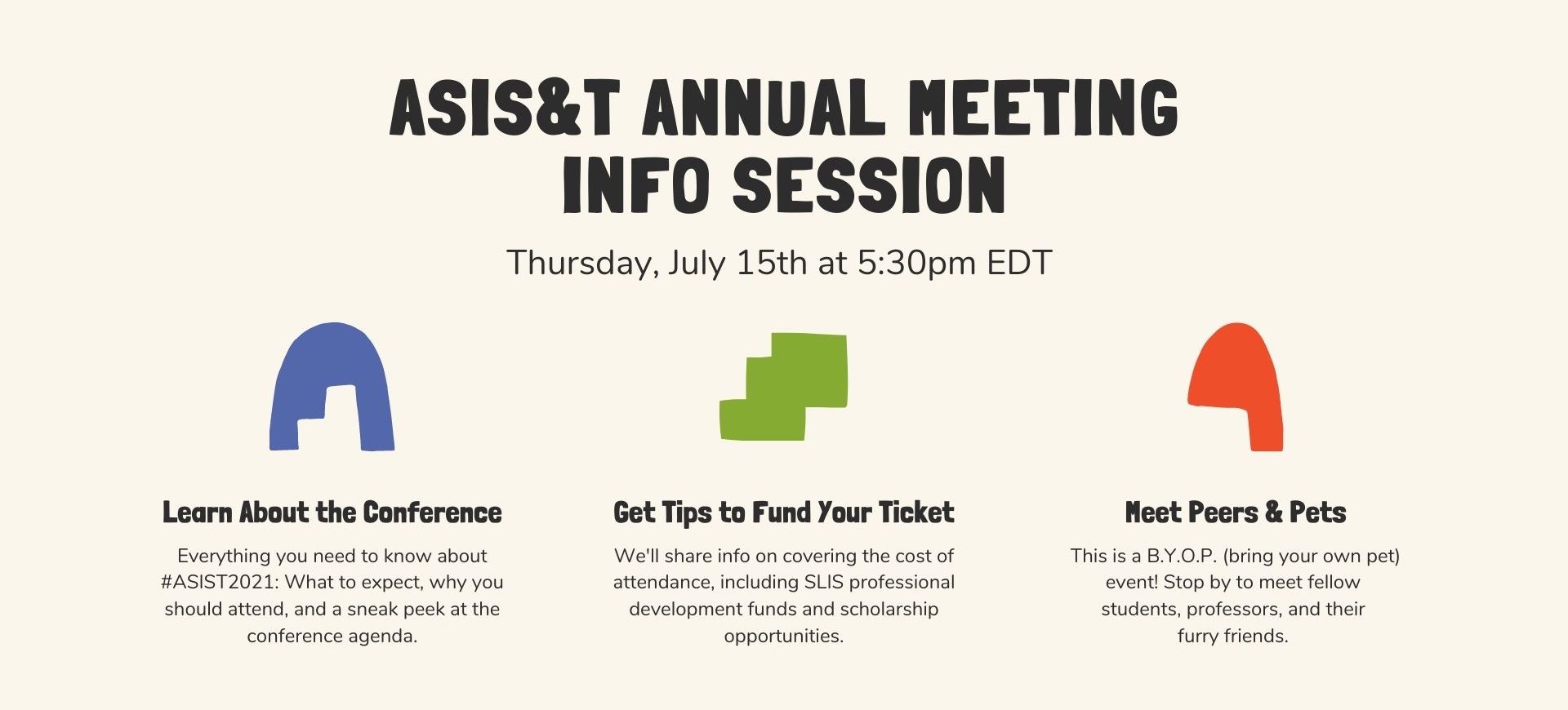 ASIS&T Annual Meeting Info Session. Thursday, Jul 15 at 5:30pm EDT. Learn about the Conference: Everything you need to know about #ASIS&T2021: What to expect, why you should attend, and a sneak peek at the conference agenda. Get Tips to Fund Your Ticket: We'll share info on covering the cost of attendance, including SLIS professional development funds and scholarship opportunities. Meet Peers & Pets. This is a BYOP (bring your own pet) event! Stop by to meet fellow students, professors, and their furry friends.